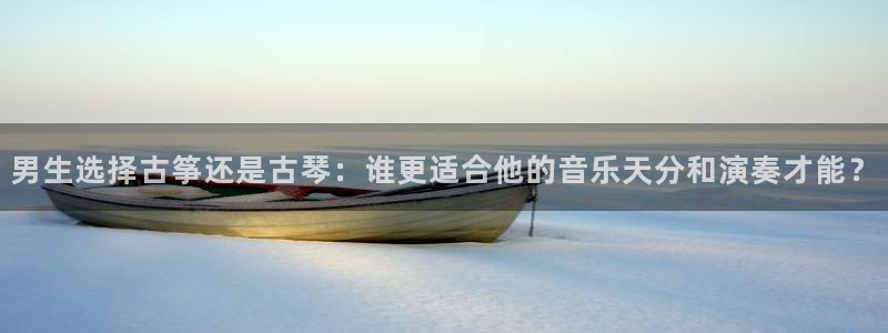 凯发旗舰厅网站：男生选择古筝还是古琴：谁更适合他的音乐天分和