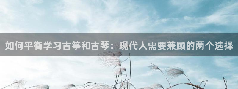 凯发app地址：如何平衡学习古筝和古琴：现代人需要兼顾的两个