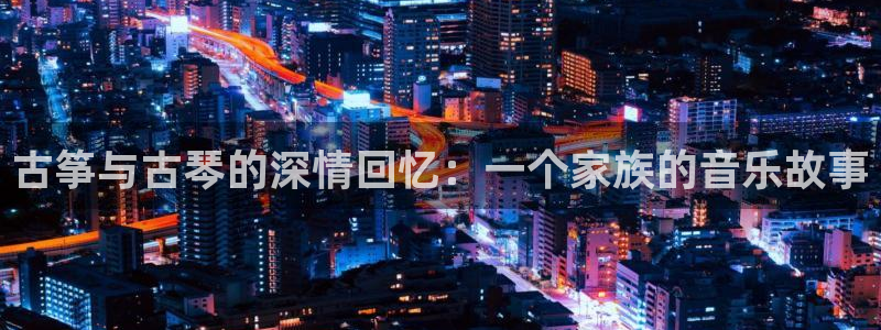 凯发k8娱乐官网旗舰厅：古筝与古琴的深情回忆：一个家族的音乐