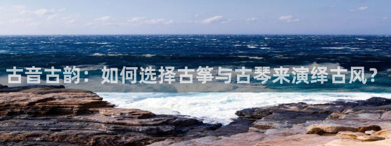 凯发旗舰厅：古音古韵：如何选择古筝与古琴来演绎古风？