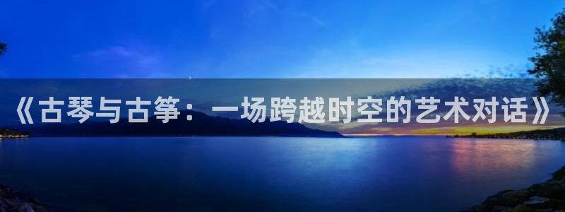 凯发k8国际手机网页：《古琴与古筝：一场跨越时空的艺术对话》