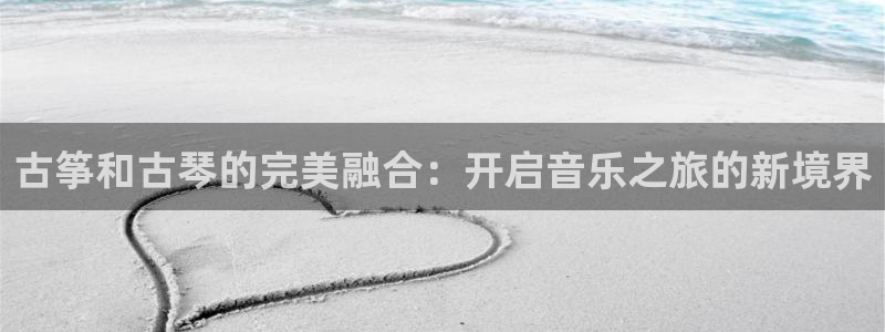凯发是正规平台吗：古筝和古琴的完美融合：开启音乐之旅的新境界